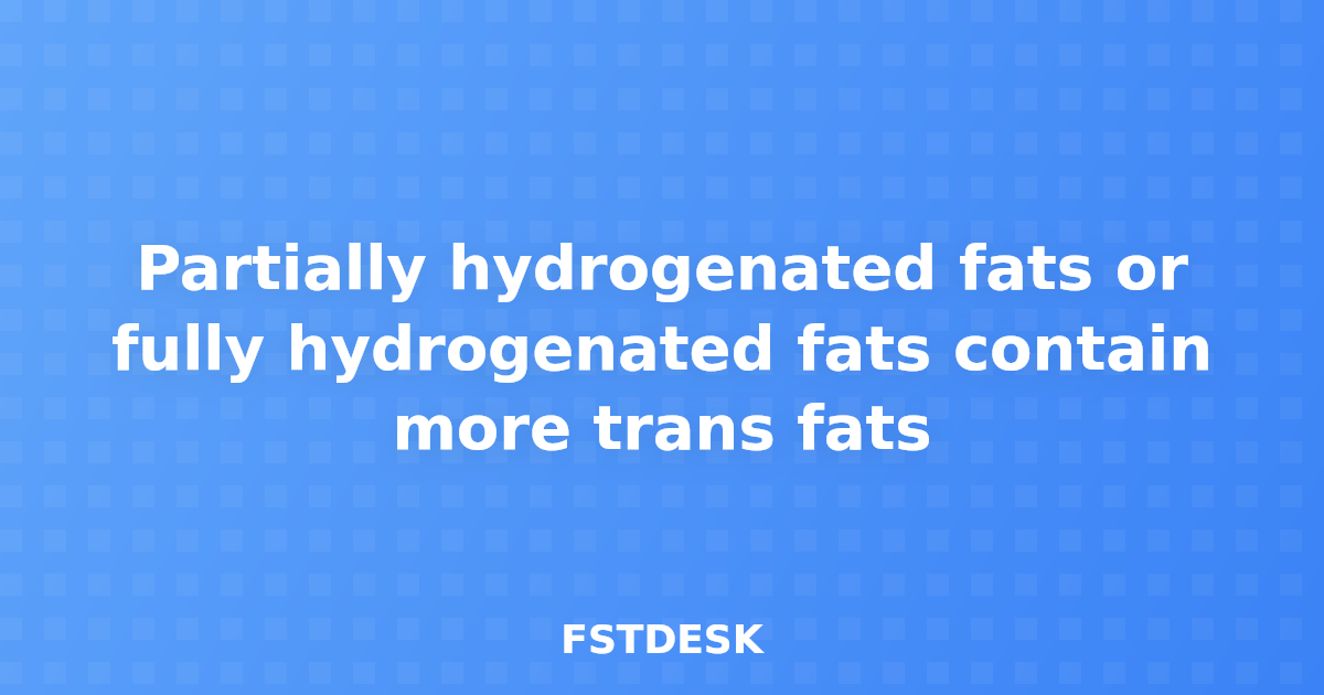 Partially hydrogenated fats or fully hydrogenated fats contain more trans fats